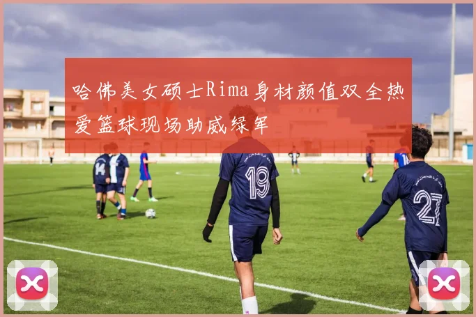 哈佛美女硕士Rima身材颜值双全热爱篮球现场助威绿军