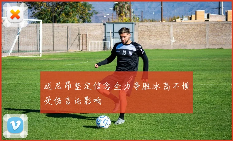 迈尼昂坚定信念全力争胜冰岛不惧受伤言论影响