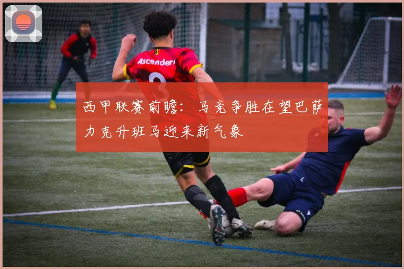 西甲联赛前瞻：马竞争胜在望巴萨力克升班马迎来新气象