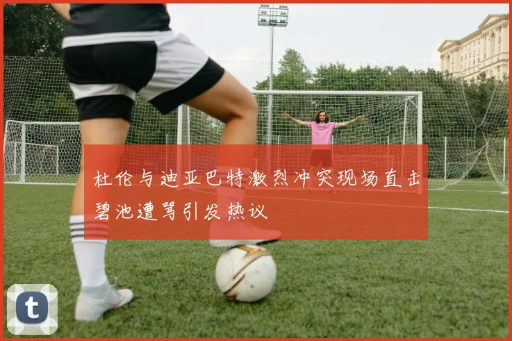 杜伦与迪亚巴特激烈冲突现场直击碧池遭骂引发热议