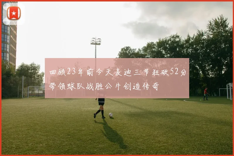 回顾23年前今天麦迪三节狂砍52分带领球队战胜公牛创造传奇