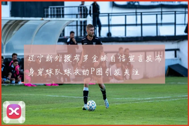 辽宁新外援布罗金顿自信宣言发布身穿球队球衣的P图引发关注