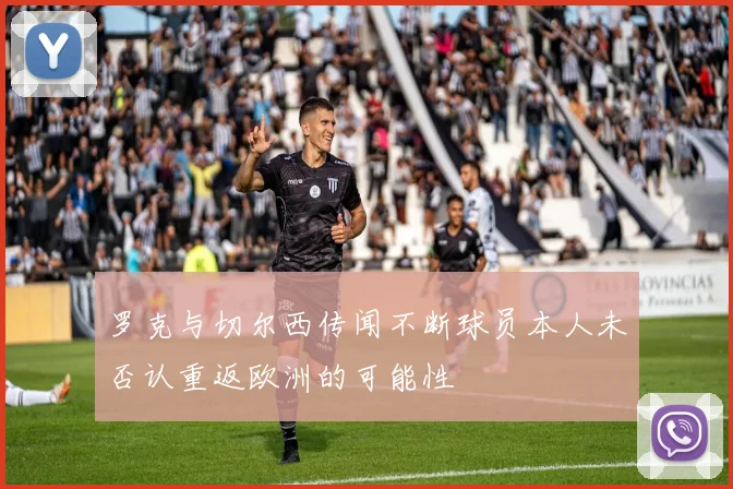 罗克与切尔西传闻不断球员本人未否认重返欧洲的可能性