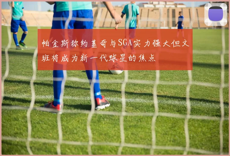 帕金斯称约基奇与SGA实力强大但文班将成为新一代球星的焦点