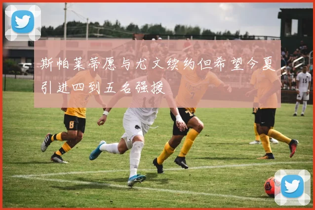 斯帕莱蒂愿与尤文续约但希望今夏引进四到五名强援