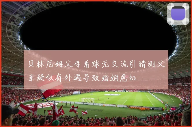 贝林厄姆父母看球无交流引猜测父亲疑似有外遇导致婚姻危机