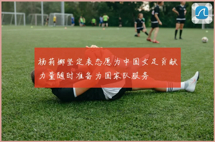 杨莉娜坚定表态愿为中国女足贡献力量随时准备为国家队服务