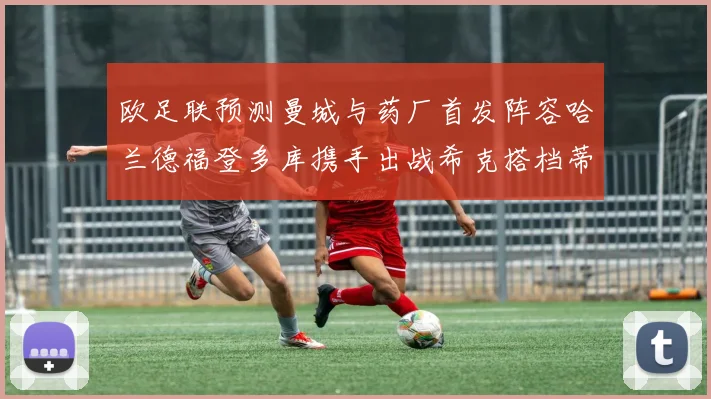 欧足联预测曼城与药厂首发阵容哈兰德福登多库携手出战希克搭档蒂尔曼