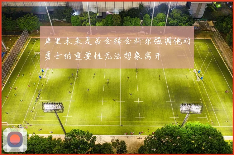 库里未来是否会转会科尔强调他对勇士的重要性无法想象离开