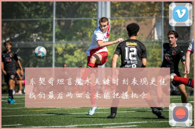 东契奇坦言魔术关键时刻表现更佳我们最后两回合未能把握机会