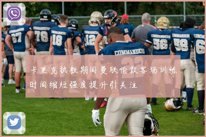 卡里克执教期间曼联伦敦客场训练时间缩短强度提升引关注