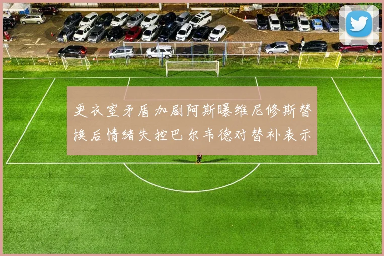 更衣室矛盾加剧阿斯曝维尼修斯替换后情绪失控巴尔韦德对替补表示不满