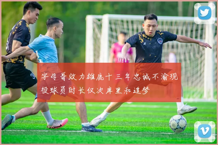 字母哥效力雄鹿十三年忠诚不渝现役球员时长仅次库里和追梦