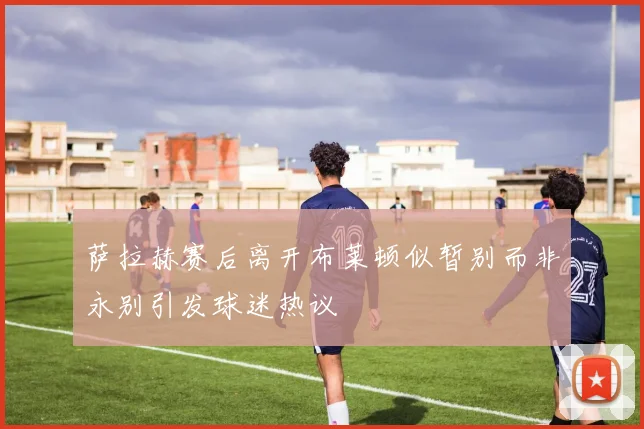 萨拉赫赛后离开布莱顿似暂别而非永别引发球迷热议