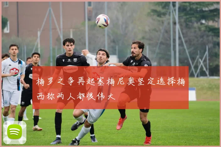 梅罗之争再起塞梅尼奥坚定选择梅西称两人都很伟大