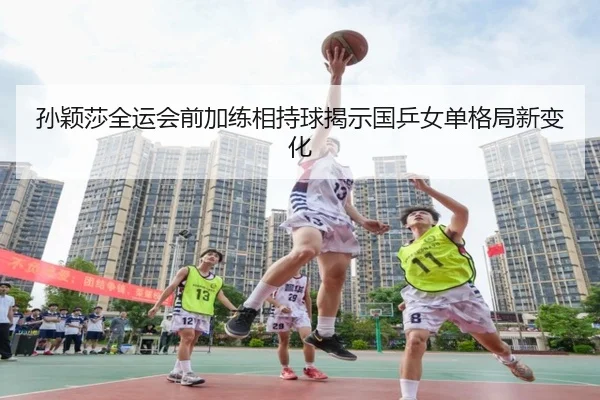 孙颖莎全运会前加练相持球揭示国乒女单格局新变化